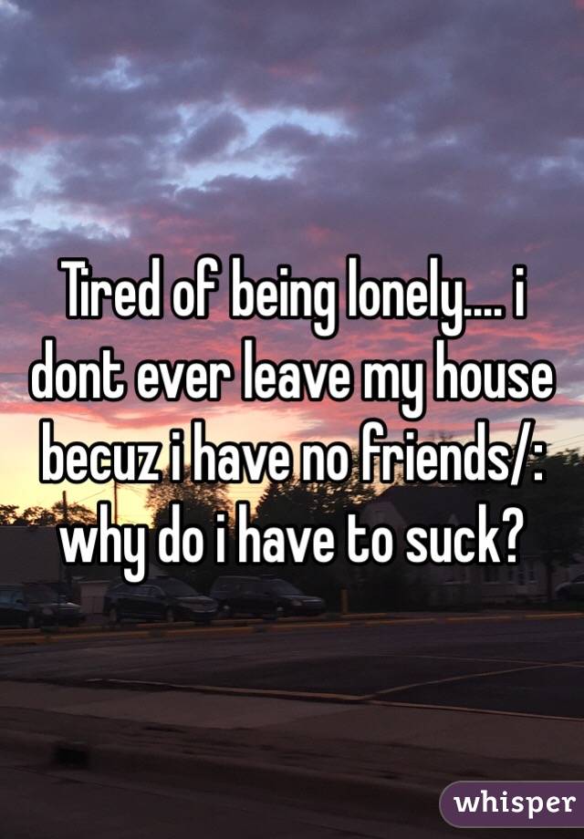 Tired of being lonely.... i dont ever leave my house becuz i have no friends/: why do i have to suck? 
