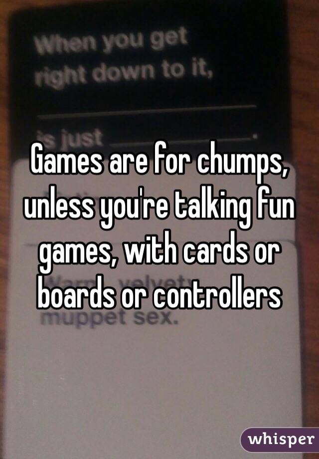 Games are for chumps, unless you're talking fun games, with cards or boards or controllers
