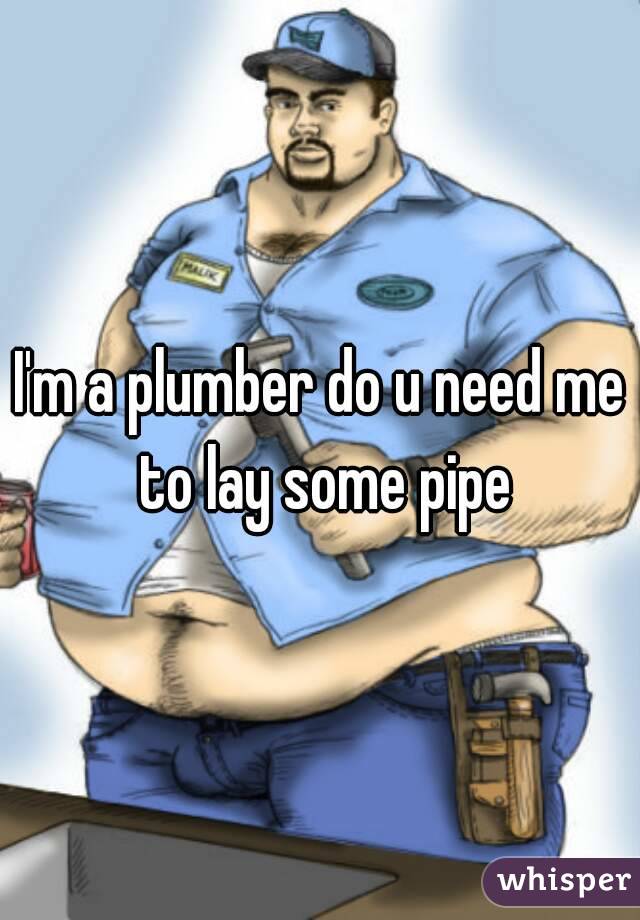 I'm a plumber do u need me to lay some pipe