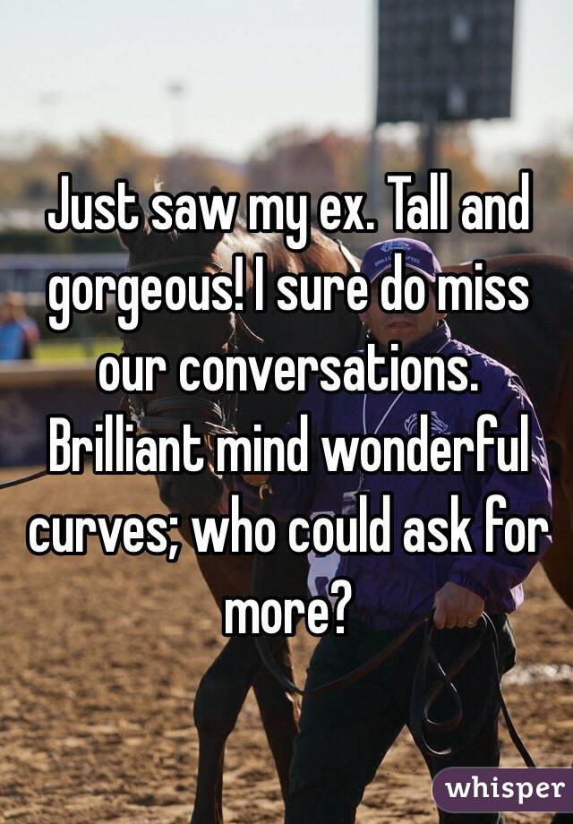 Just saw my ex. Tall and gorgeous! I sure do miss our conversations. Brilliant mind wonderful curves; who could ask for more? 