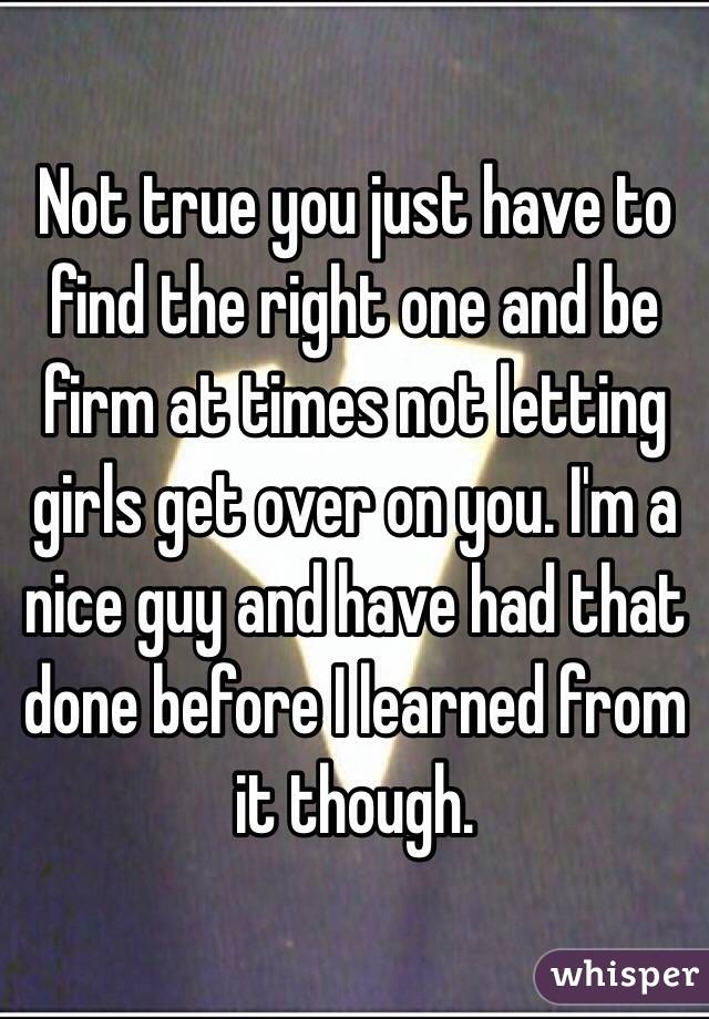 Not true you just have to find the right one and be firm at times not letting girls get over on you. I'm a nice guy and have had that done before I learned from it though. 