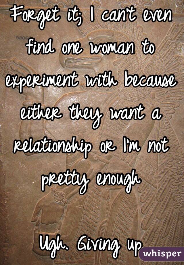 Forget it; I can't even find one woman to experiment with because either they want a relationship or I'm not pretty enough

Ugh. Giving up