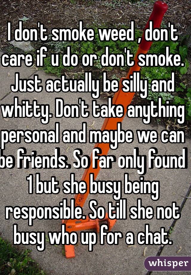 I don't smoke weed , don't care if u do or don't smoke. Just actually be silly and whitty. Don't take anything personal and maybe we can be friends. So far only found 1 but she busy being responsible. So till she not busy who up for a chat.