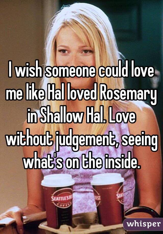 I wish someone could love me like Hal loved Rosemary in Shallow Hal. Love without judgement, seeing what's on the inside. 