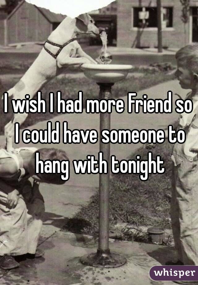 I wish I had more Friend so I could have someone to hang with tonight