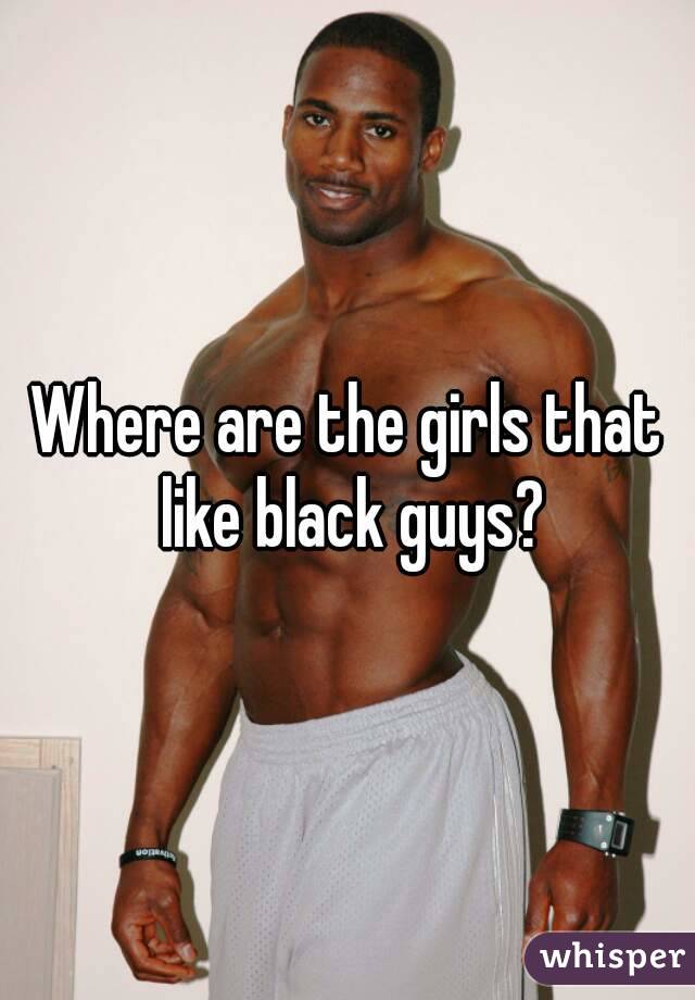 Where are the girls that like black guys?