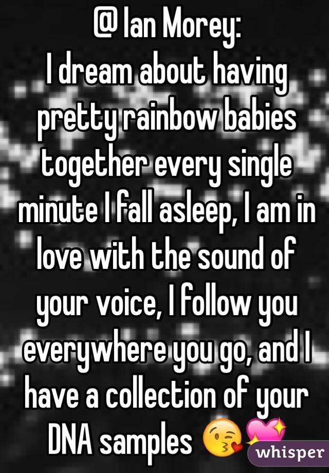 @ Ian Morey:
I dream about having pretty rainbow babies together every single minute I fall asleep, I am in love with the sound of your voice, I follow you everywhere you go, and I have a collection of your DNA samples 😘💖