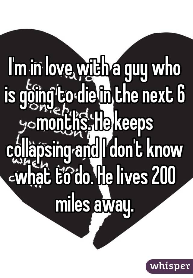 I'm in love with a guy who is going to die in the next 6 months. He keeps collapsing and I don't know what to do. He lives 200 miles away.
