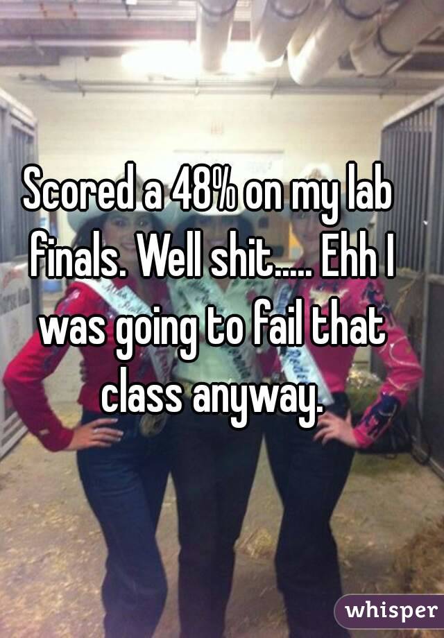 Scored a 48% on my lab finals. Well shit..... Ehh I was going to fail that class anyway.
