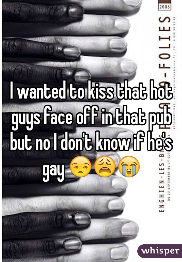 I wanted to kiss that hot guys face off in that pub but no I don't know if he's gay 😒😩😭
