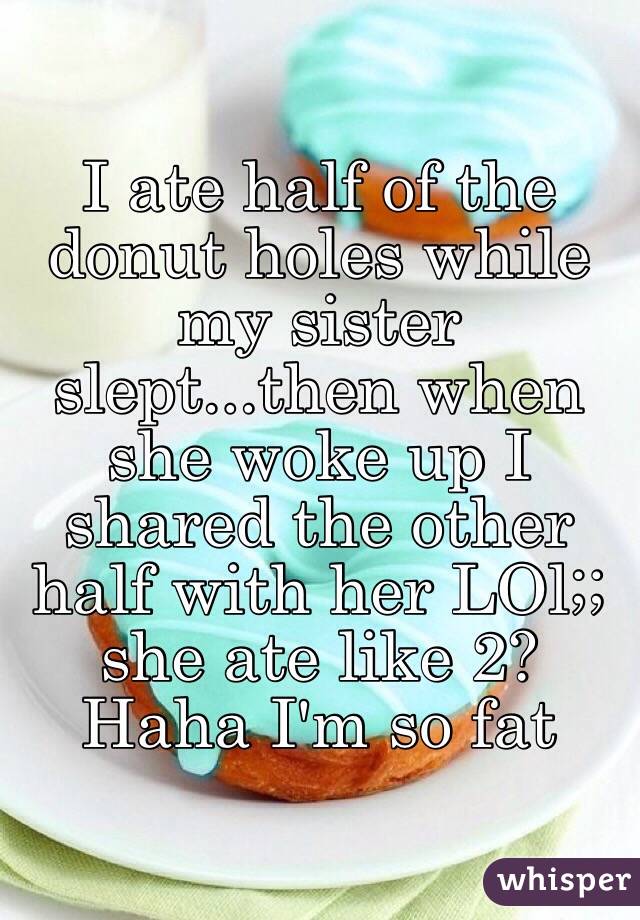 I ate half of the donut holes while my sister slept...then when she woke up I shared the other half with her LOl;; she ate like 2? Haha I'm so fat 