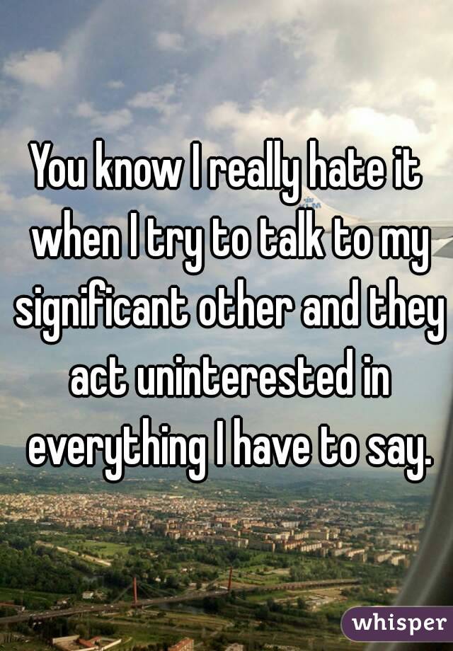 You know I really hate it when I try to talk to my significant other and they act uninterested in everything I have to say.