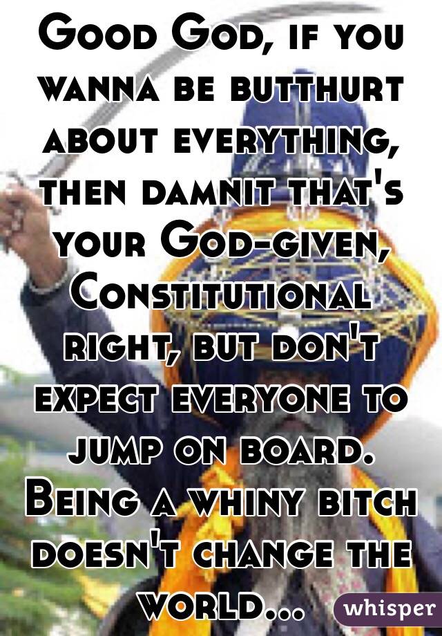 Good God, if you wanna be butthurt about everything, then damnit that's your God-given, Constitutional right, but don't expect everyone to jump on board. Being a whiny bitch doesn't change the world...