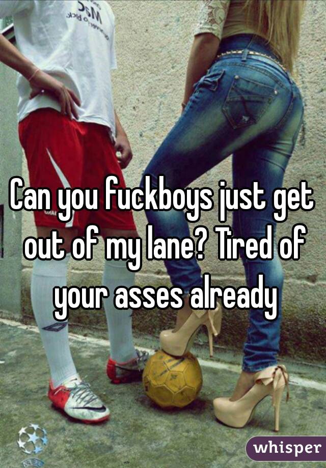 Can you fuckboys just get out of my lane? Tired of your asses already