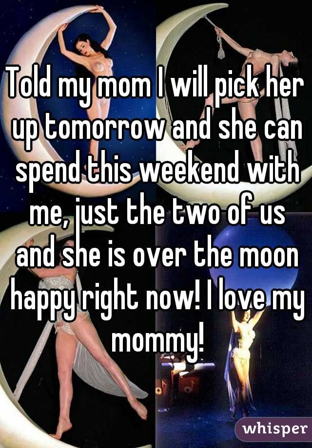 Told my mom I will pick her up tomorrow and she can spend this weekend with me, just the two of us and she is over the moon happy right now! I love my mommy!
