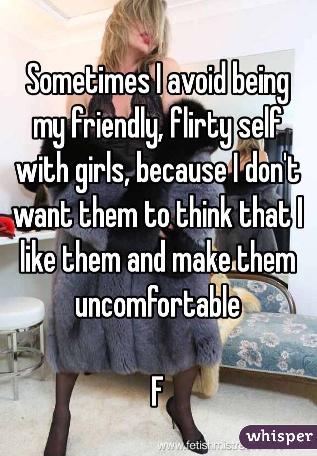 Sometimes I avoid being my friendly, flirty self with girls, because I don't want them to think that I like them and make them uncomfortable 

F
