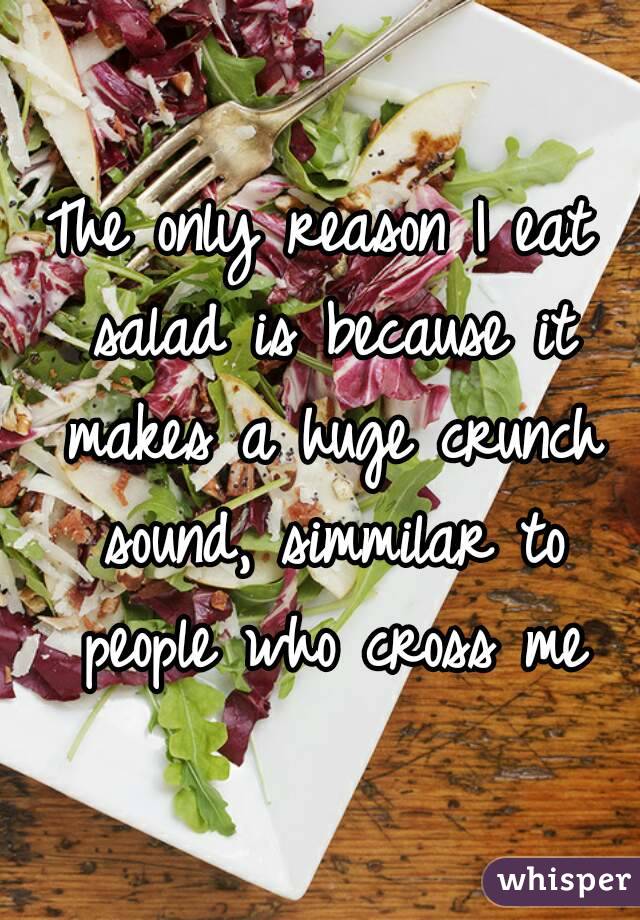 The only reason I eat salad is because it makes a huge crunch sound, simmilar to people who cross me