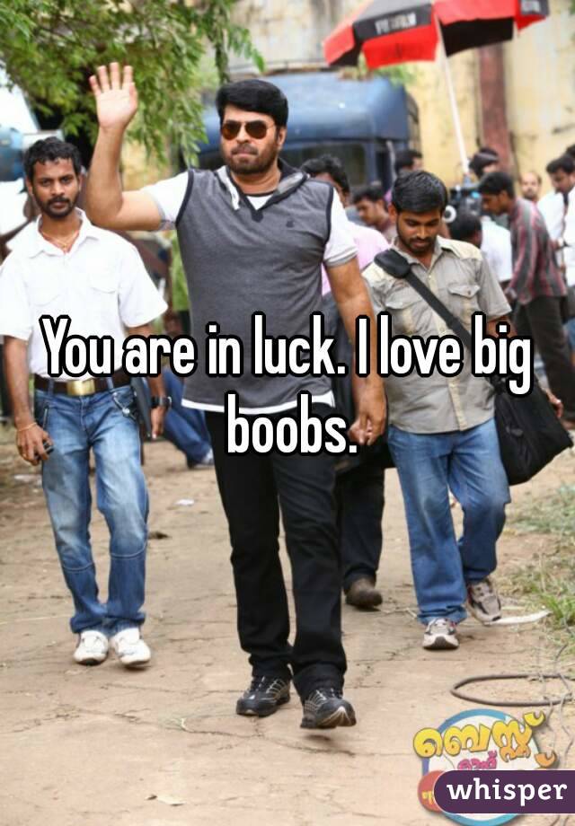 You are in luck. I love big boobs.