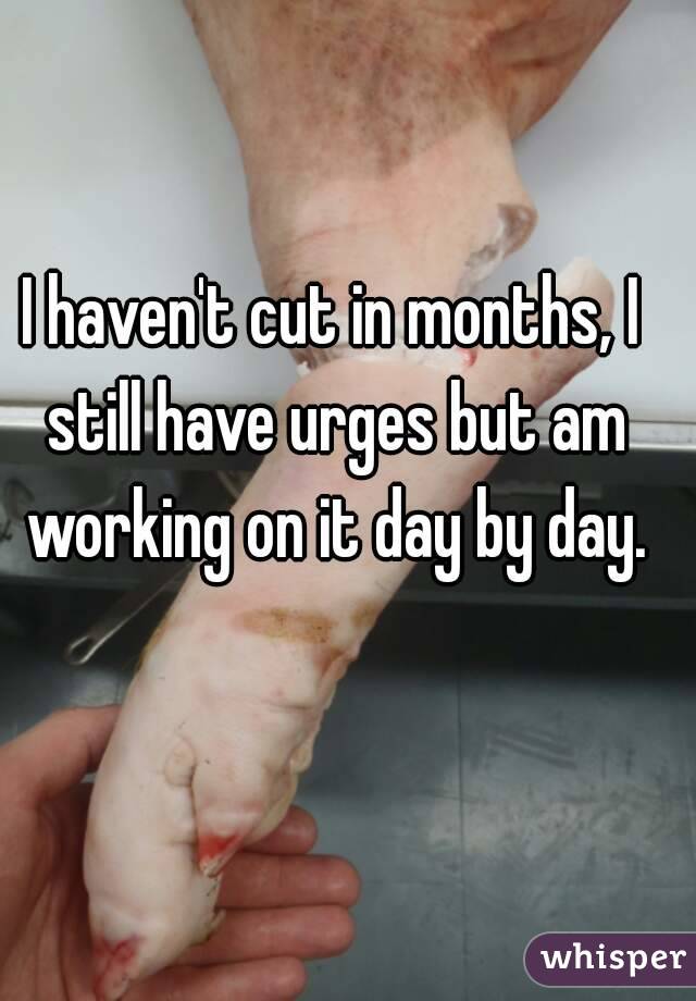 I haven't cut in months, I still have urges but am working on it day by day.