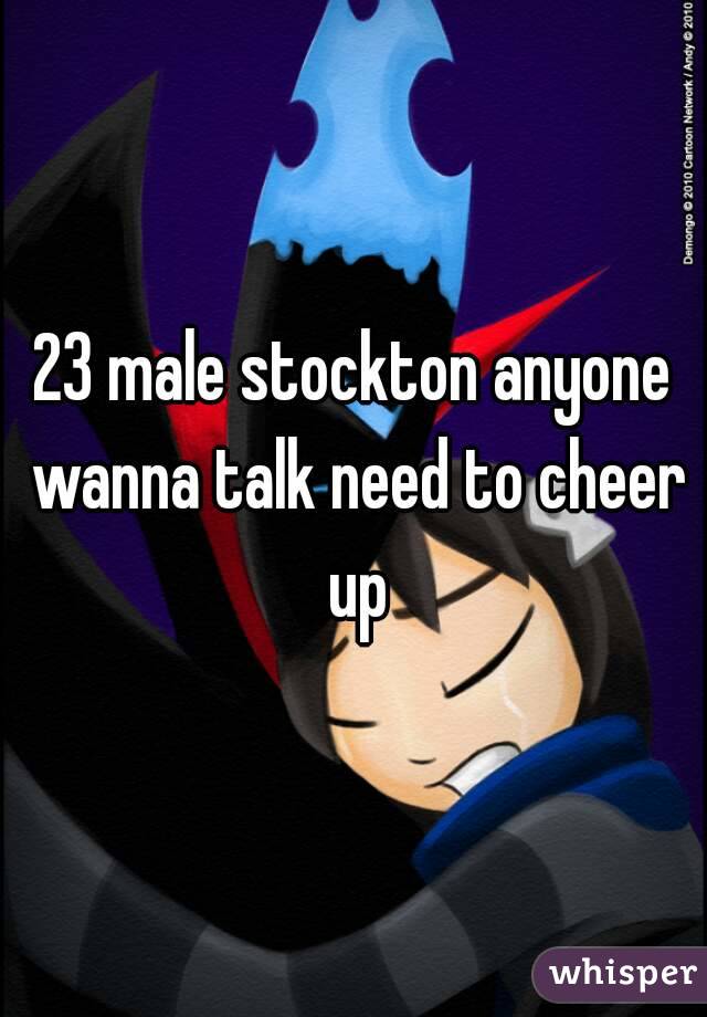 23 male stockton anyone wanna talk need to cheer up