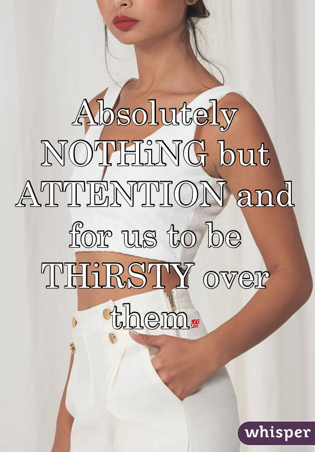 Absolutely NOTHiNG but ATTENTION and for us to be THiRSTY over them💯