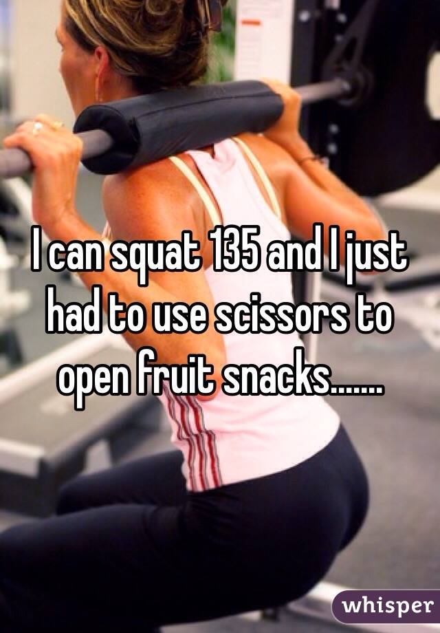 I can squat 135 and I just had to use scissors to open fruit snacks.......