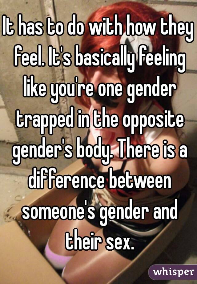 It has to do with how they feel. It's basically feeling like you're one gender trapped in the opposite gender's body. There is a difference between someone's gender and their sex.
