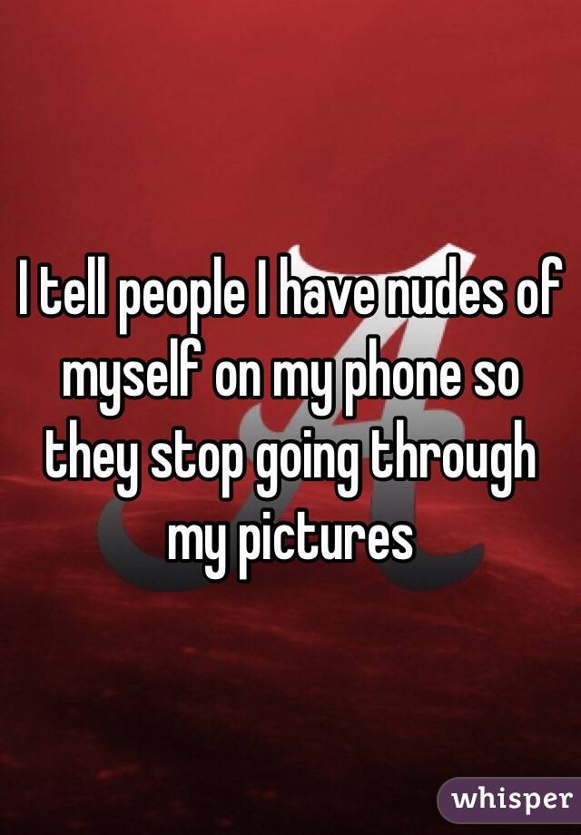 I tell people I have nudes of myself on my phone so they stop going through my pictures