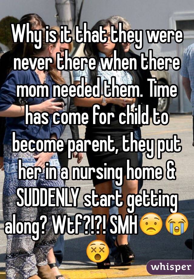 Why is it that they were never there when there mom needed them. Time has come for child to become parent, they put her in a nursing home & SUDDENLY start getting along? Wtf?!?! SMH😟😭😵