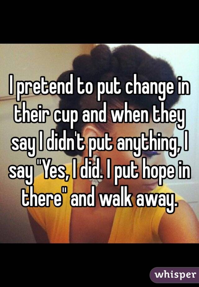 I pretend to put change in their cup and when they say I didn't put anything, I say "Yes, I did. I put hope in there" and walk away. 