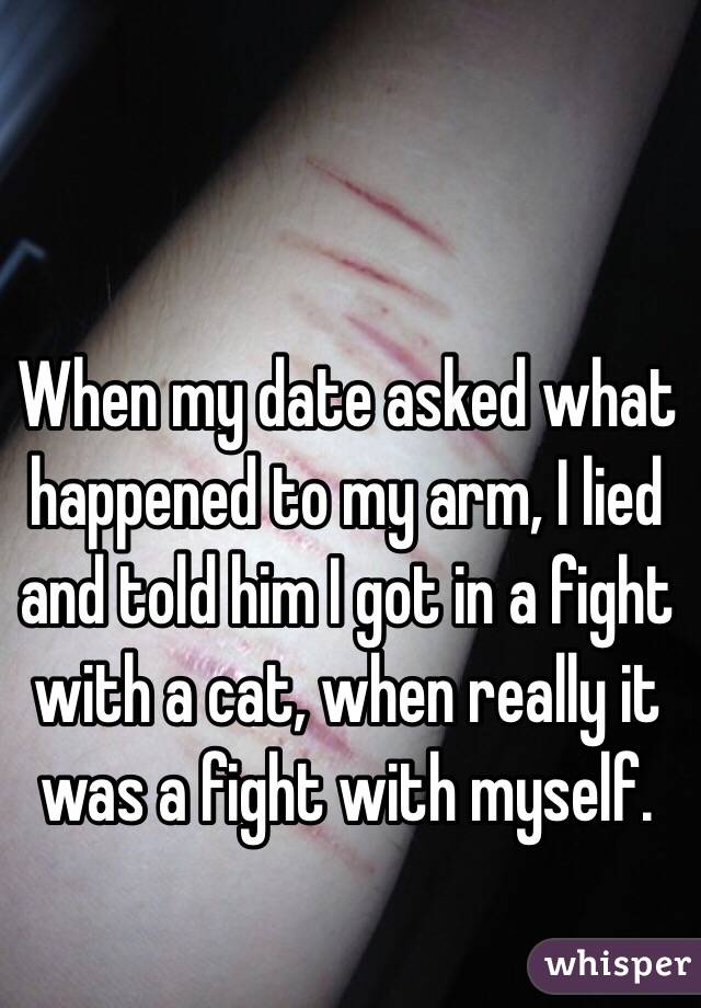 When my date asked what happened to my arm, I lied and told him I got in a fight with a cat, when really it was a fight with myself. 