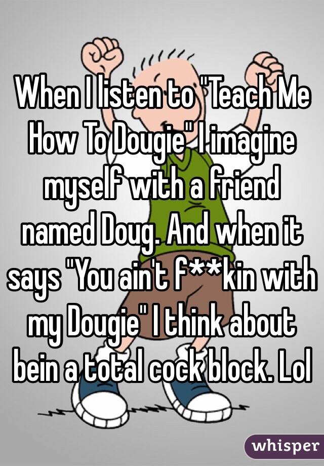 When I listen to "Teach Me How To Dougie" I imagine myself with a friend named Doug. And when it says "You ain't f**kin with my Dougie" I think about bein a total cock block. Lol