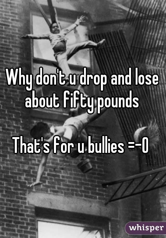 Why don't u drop and lose about fifty pounds 

That's for u bullies =-O 

