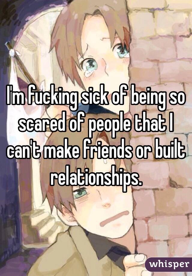 I'm fucking sick of being so scared of people that I can't make friends or built relationships.