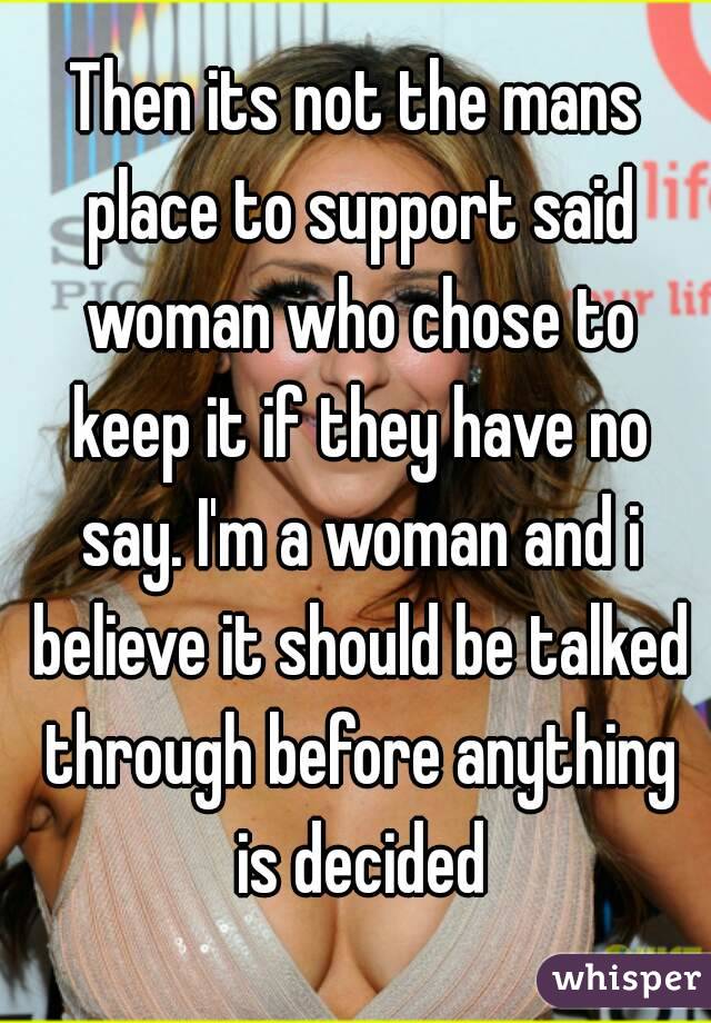 Then its not the mans place to support said woman who chose to keep it if they have no say. I'm a woman and i believe it should be talked through before anything is decided