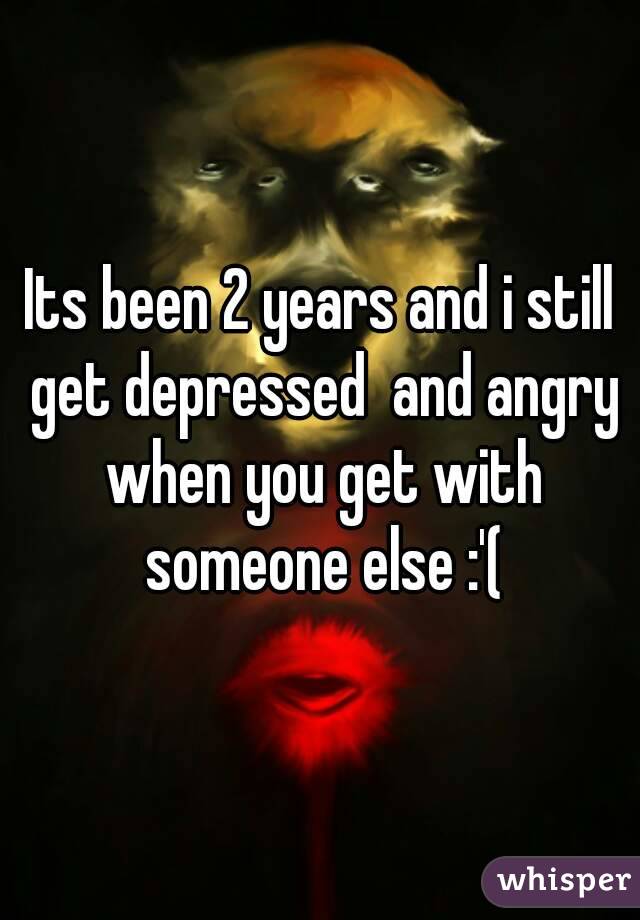 Its been 2 years and i still get depressed  and angry when you get with someone else :'(