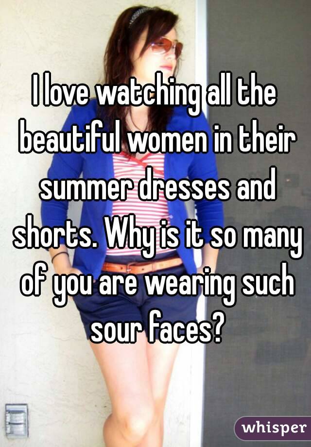 I love watching all the beautiful women in their summer dresses and shorts. Why is it so many of you are wearing such sour faces?