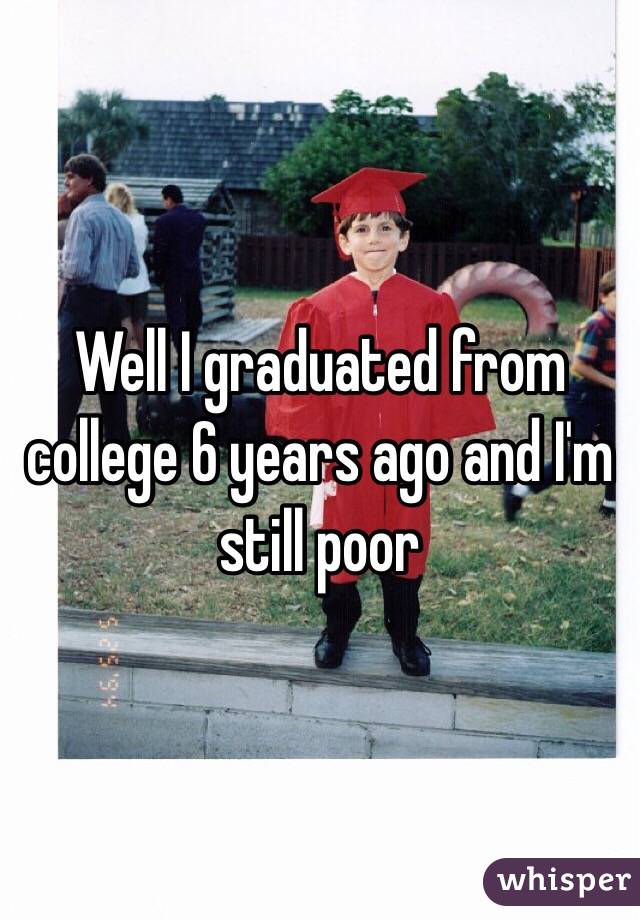 Well I graduated from college 6 years ago and I'm still poor 