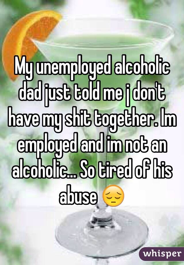 My unemployed alcoholic dad just told me j don't have my shit together. Im employed and im not an alcoholic... So tired of his abuse 😔