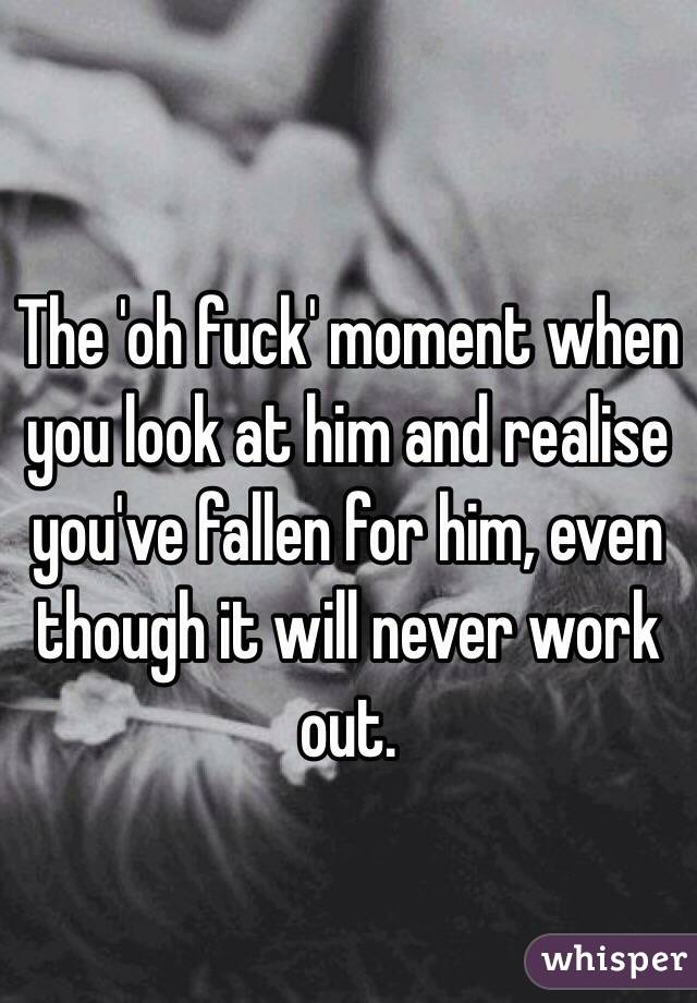 The 'oh fuck' moment when you look at him and realise you've fallen for him, even though it will never work out. 