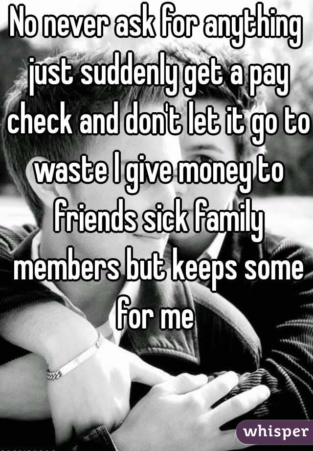 No never ask for anything just suddenly get a pay check and don't let it go to waste I give money to friends sick family members but keeps some for me 