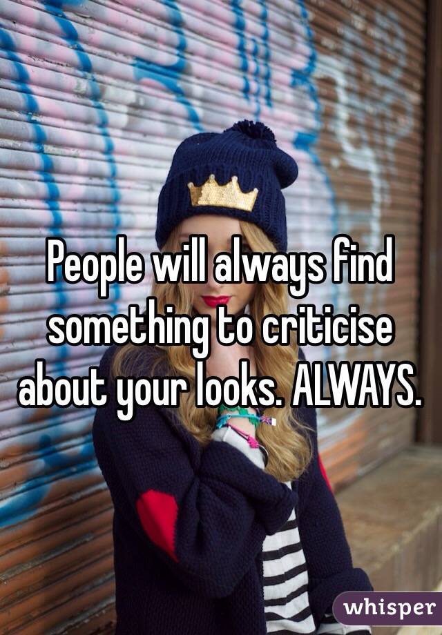 People will always find something to criticise about your looks. ALWAYS.