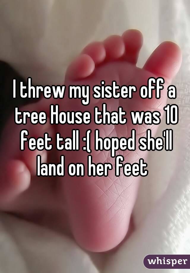 I threw my sister off a tree House that was 10 feet tall :( hoped she'll land on her feet  