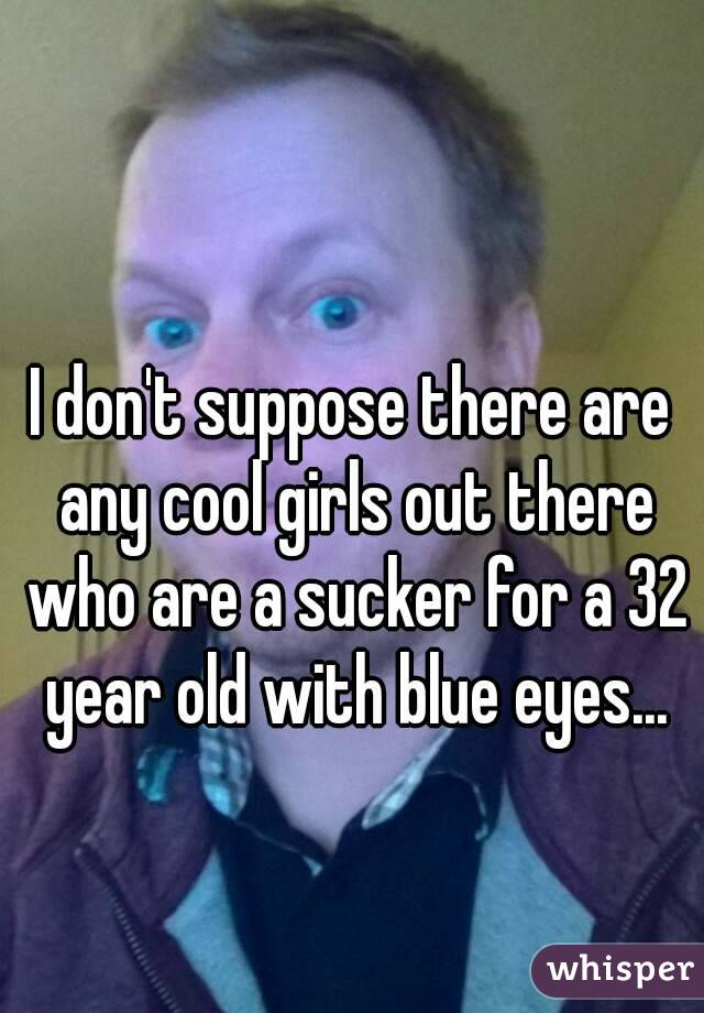 I don't suppose there are any cool girls out there who are a sucker for a 32 year old with blue eyes...
