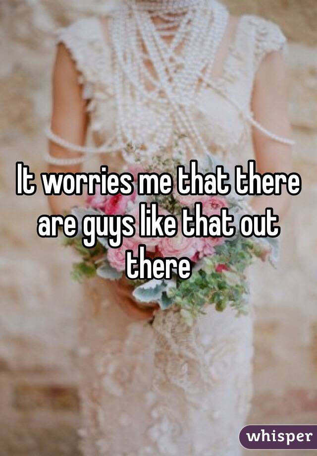 It worries me that there are guys like that out there 