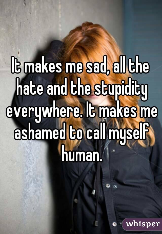 It makes me sad, all the hate and the stupidity everywhere. It makes me ashamed to call myself human.
