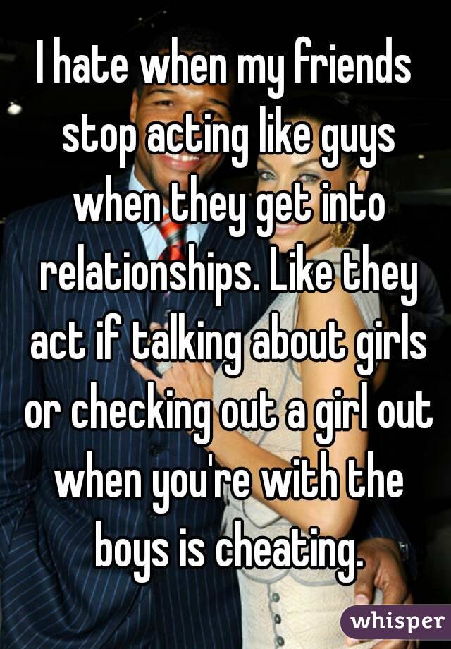 I hate when my friends stop acting like guys when they get into relationships. Like they act if talking about girls or checking out a girl out when you're with the boys is cheating.