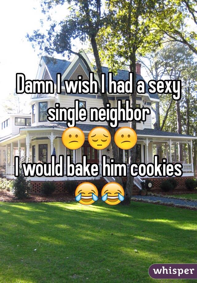 Damn I wish I had a sexy single neighbor 
😕😔😕
I would bake him cookies 
😂😂