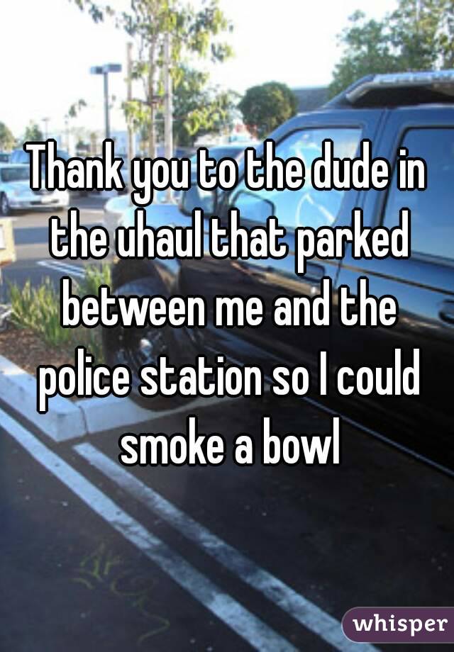 Thank you to the dude in the uhaul that parked between me and the police station so I could smoke a bowl