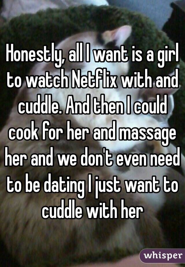 Honestly, all I want is a girl to watch Netflix with and cuddle. And then I could cook for her and massage her and we don't even need to be dating I just want to cuddle with her
